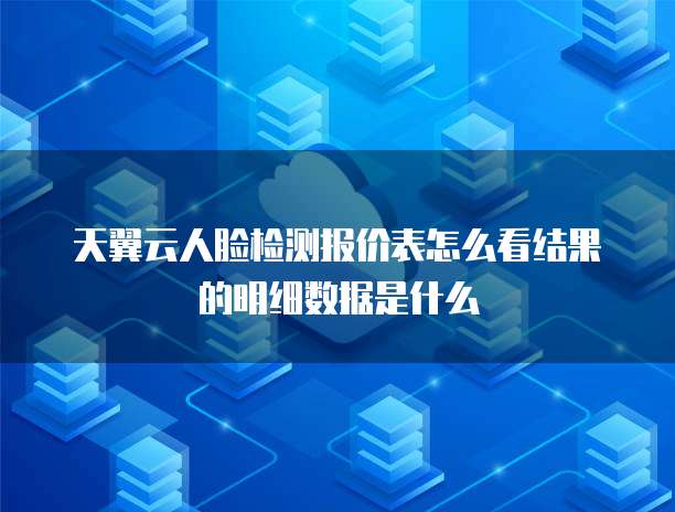 天翼云人脸检测报价表怎么看结果的明细数据是什么