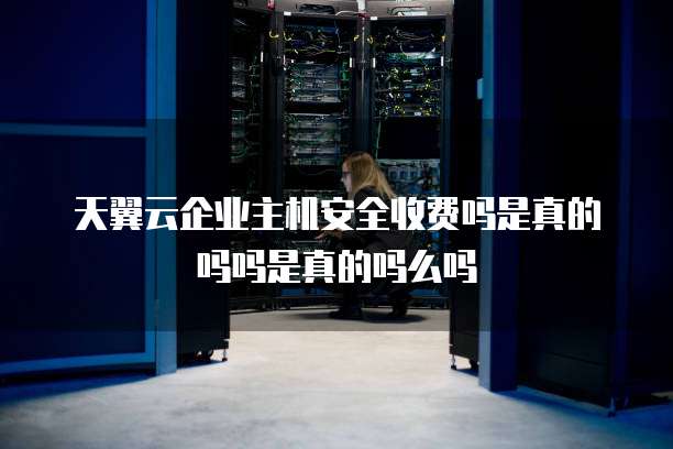 天翼云企业主机安全收费吗是真的吗吗是真的吗么吗