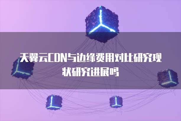 天翼云CDN与边缘费用对比研究现状研究进展吗
