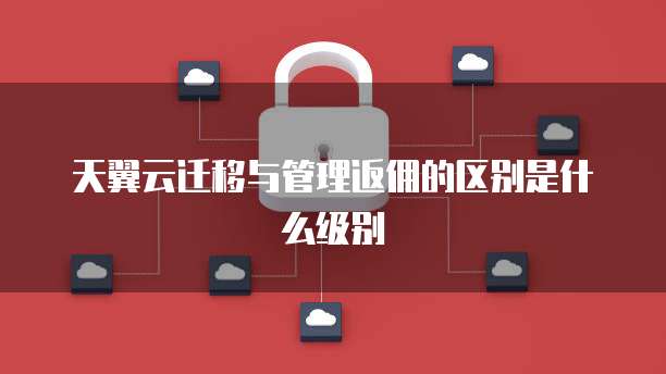 天翼云迁移与管理返佣的区别是什么级别