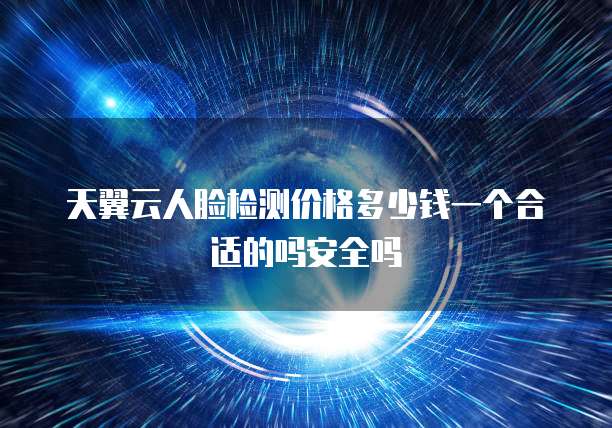 天翼云人脸检测价格多少钱一个合适的吗安全吗
