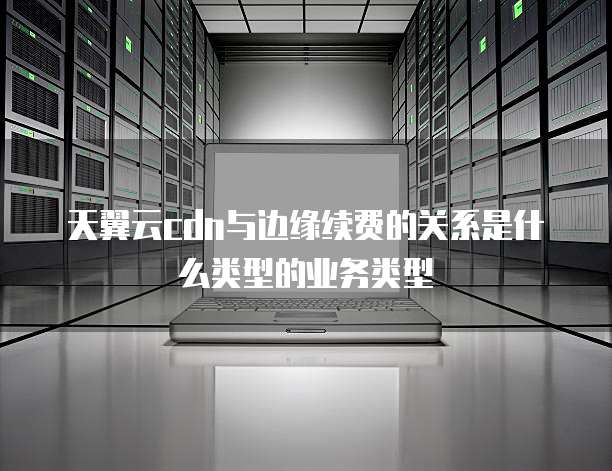 天翼云cdn与边缘续费的关系是什么类型的业务类型