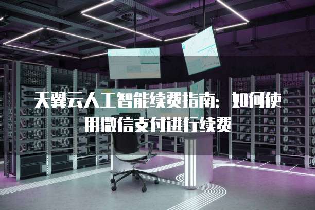 天翼云人工智能续费指南:如何使用微信支付进行续费