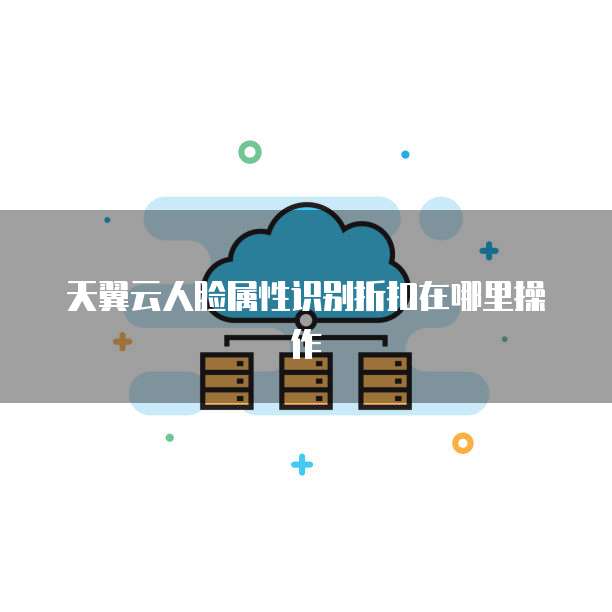 天翼云人脸属性识别折扣在哪里操作
