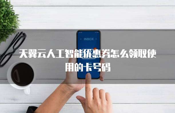 天翼云人工智能优惠券怎么领取使用的卡号码