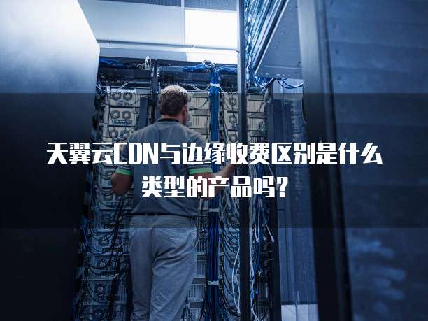 天翼云CDN与边缘收费区别是什么类型的产品吗?
