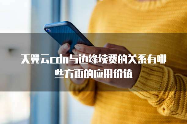 天翼云cdn与边缘续费的关系有哪些方面的应用价值