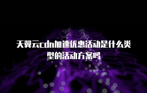 天翼云cdn加速优惠活动是什么类型的活动方案吗