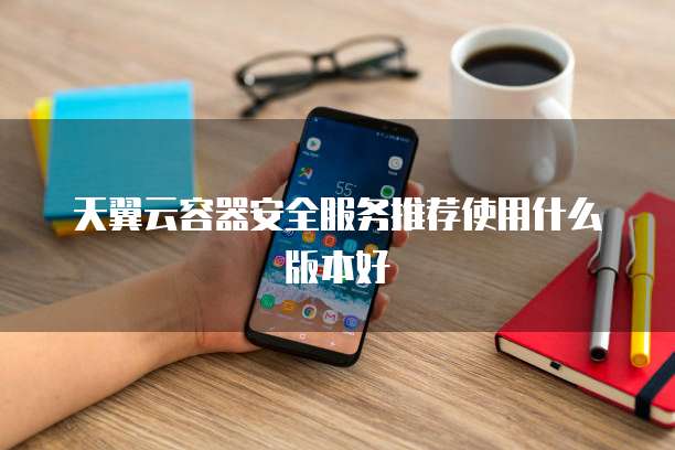 天翼云容器安全服务推荐使用什么版本好