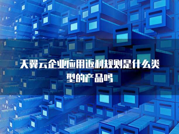 天翼云企业应用返利规则是什么类型的产品吗