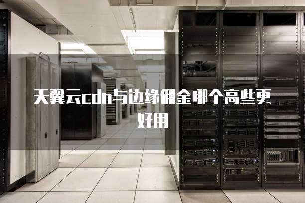 天翼云cdn与边缘佣金哪个高些更好用