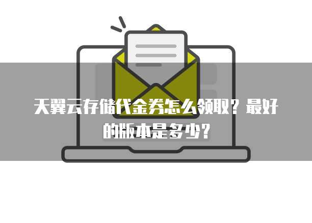 天翼云存储代金券怎么领取?最好的版本是多少?