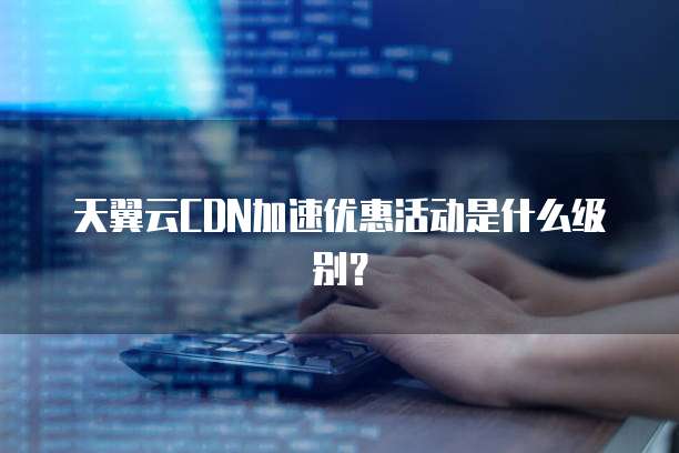 天翼云CDN加速优惠活动是什么级别?