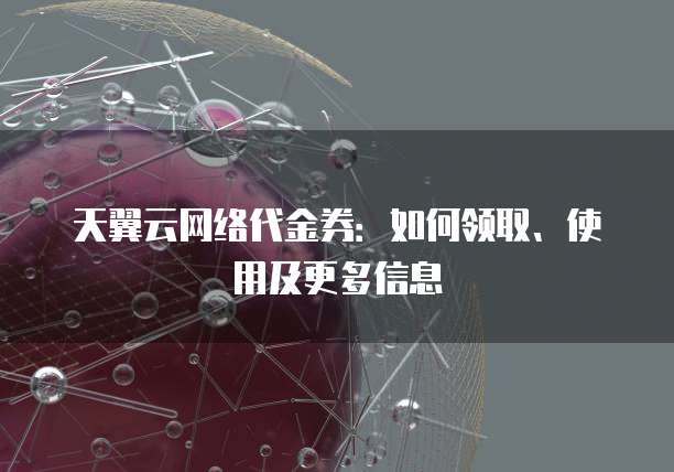 天翼云网络代金券:如何领取、使用及更多信息