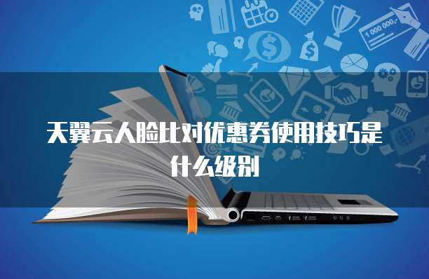 天翼云人脸比对优惠券使用技巧是什么级别