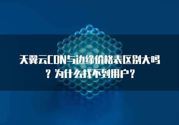 天翼云CDN与边缘价格表区别大吗？为什么找不到用户？