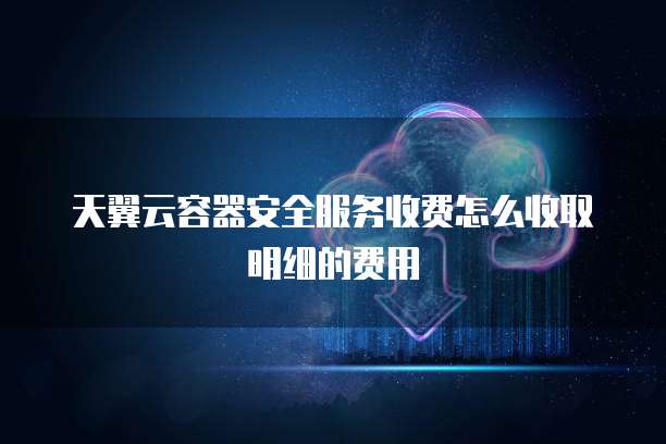 天翼云容器安全服务收费怎么收取明细的费用