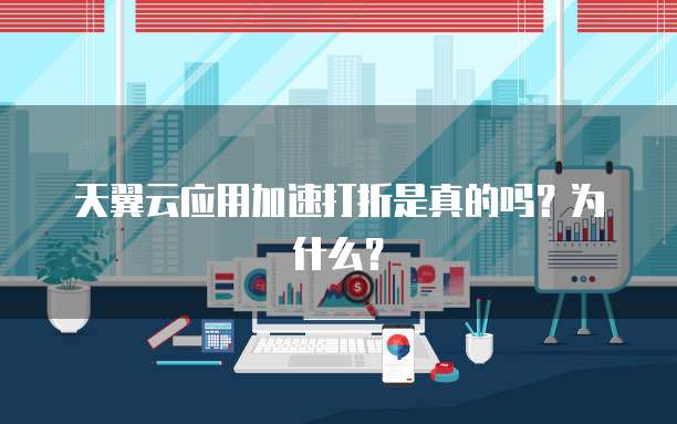 天翼云应用加速打折是真的吗?为什么?