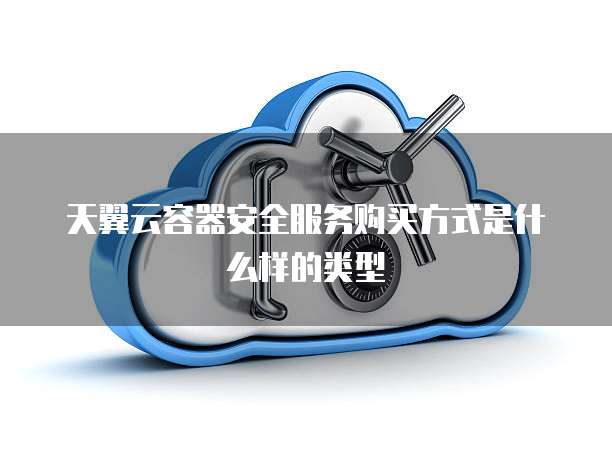 天翼云容器安全服务购买方式是什么样的类型