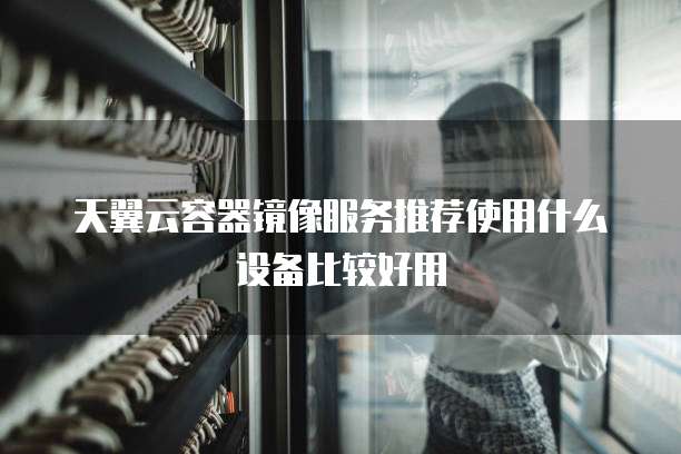 天翼云容器镜像服务推荐使用什么设备比较好用