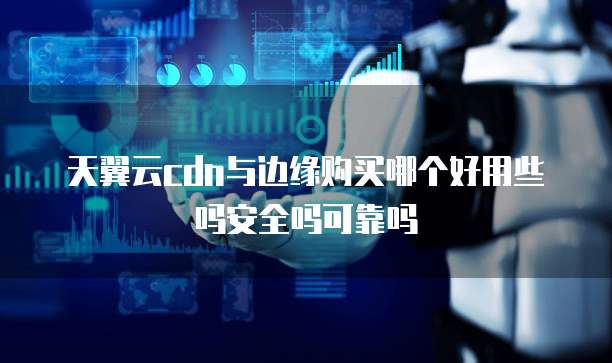 天翼云cdn与边缘购买哪个好用些吗安全吗可靠吗