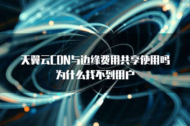 天翼云CDN与边缘费用共享使用吗为什么找不到用户