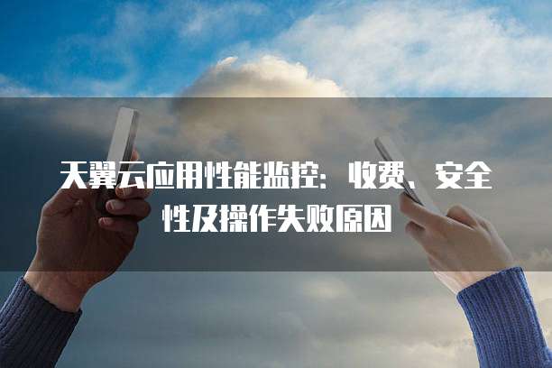 天翼云应用性能监控：收费、安全性及操作失败原因