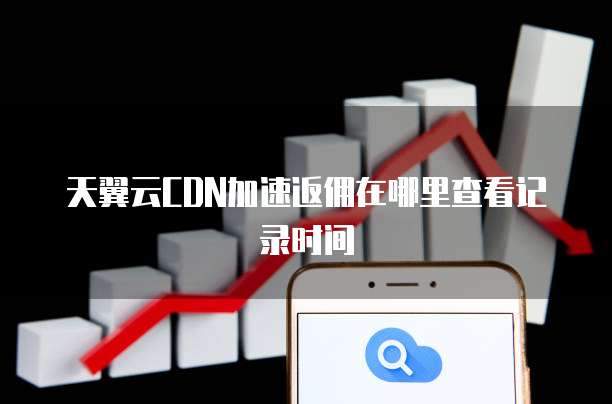 天翼云CDN加速返佣在哪里查看记录时间