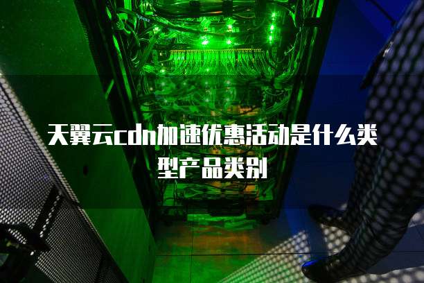天翼云cdn加速优惠活动是什么类型产品类别