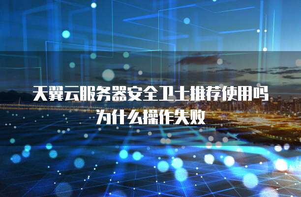 天翼云服务器安全卫士推荐使用吗为什么操作失败
