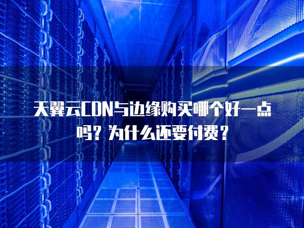 天翼云CDN与边缘购买哪个好一点吗?为什么还要付费?