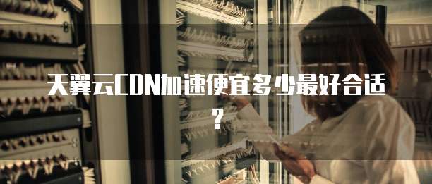 天翼云CDN加速便宜多少最好合适?