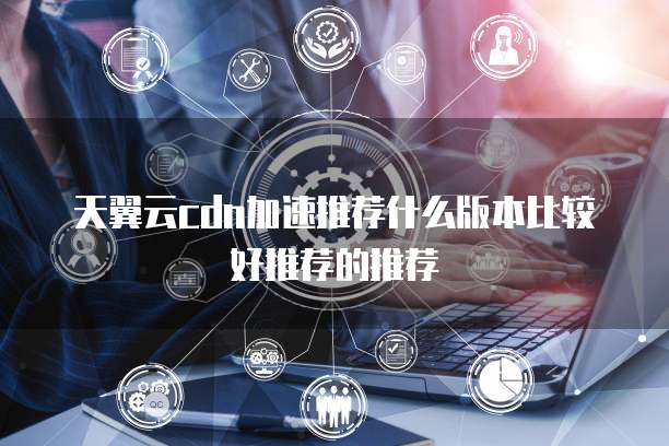 天翼云cdn加速推荐什么版本比较好推荐的推荐