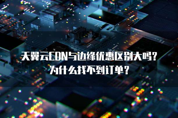 天翼云CDN与边缘优惠区别大吗?为什么找不到订单?