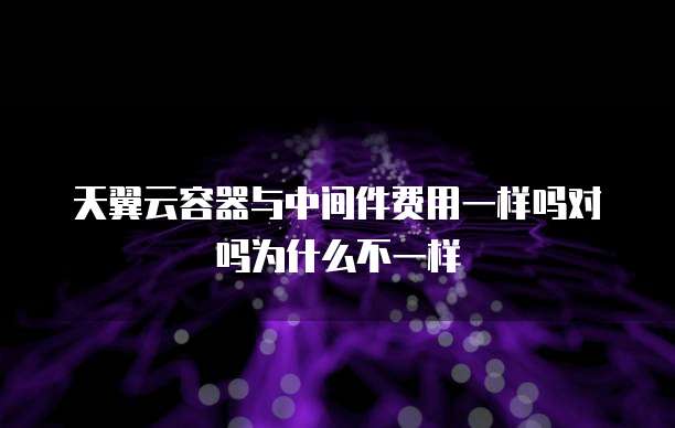 天翼云容器与中间件费用一样吗对吗为什么不一样