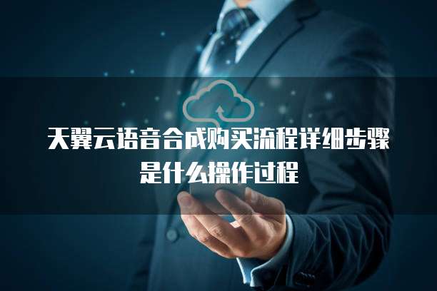 天翼云语音合成购买流程详细步骤是什么操作过程