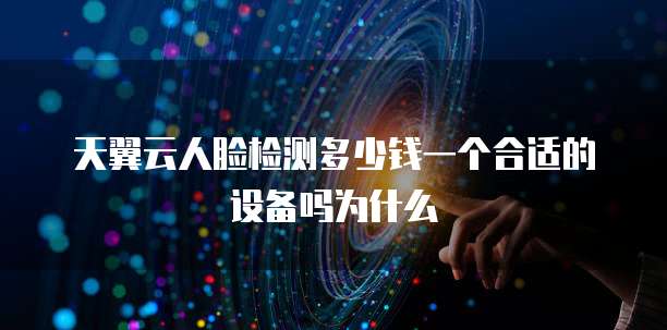 天翼云人脸检测多少钱一个合适的设备吗为什么
