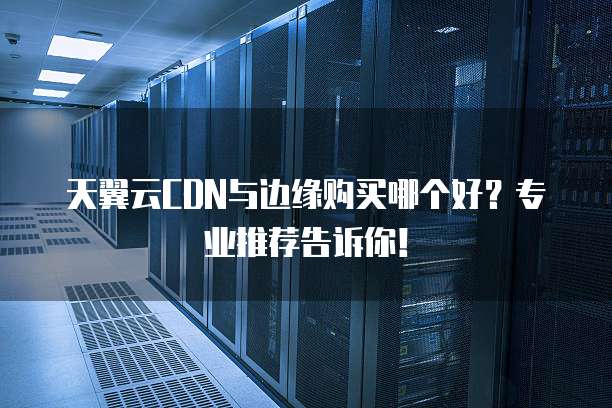 天翼云CDN与边缘购买哪个好?专业推荐告诉你!