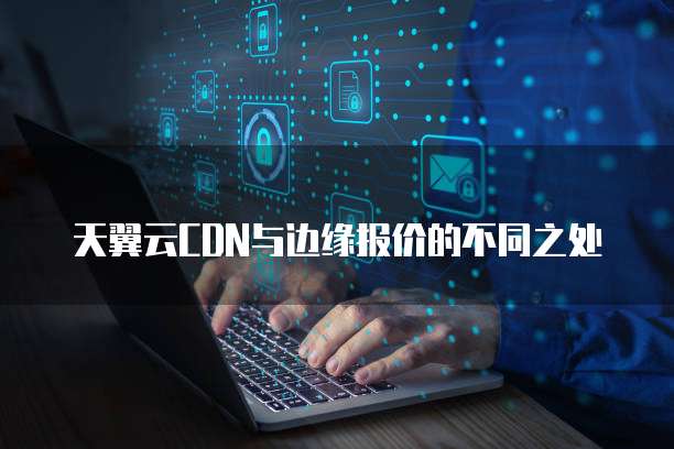 天翼云CDN与边缘报价的不同之处