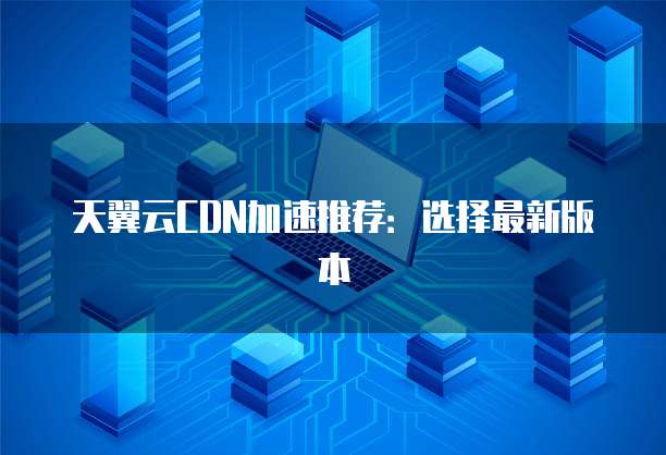 天翼云CDN加速推荐:选择最新版本