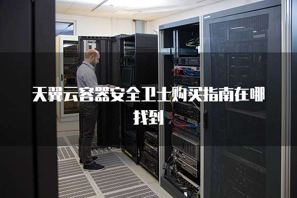 天翼云容器安全卫士购买指南在哪找到