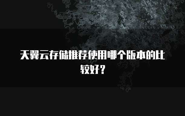 天翼云存储推荐使用哪个版本的比较好?