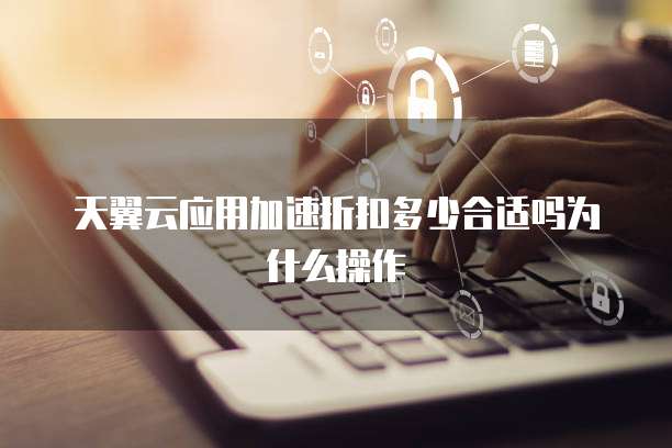 天翼云应用加速折扣多少合适吗为什么操作