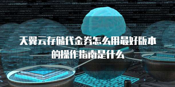 天翼云存储代金券怎么用最好版本的操作指南是什么