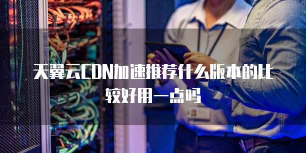 天翼云CDN加速推荐什么版本的比较好用一点吗