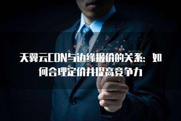天翼云CDN与边缘报价的关系:如何合理定价并提高竞争力