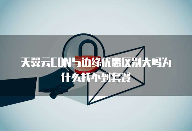 天翼云CDN与边缘优惠区别大吗为什么找不到套餐