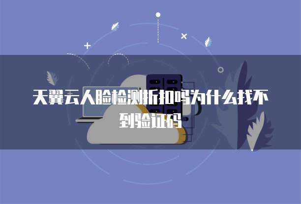 天翼云人脸检测折扣吗为什么找不到验证码