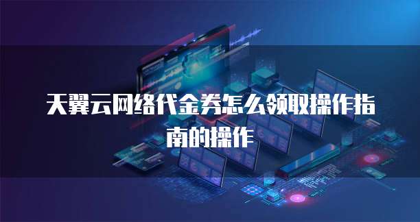 天翼云网络代金券怎么领取操作指南的操作