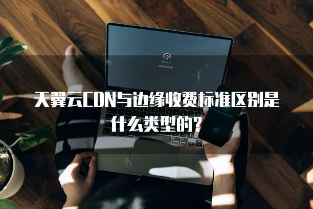 天翼云CDN与边缘收费标准区别是什么类型的?